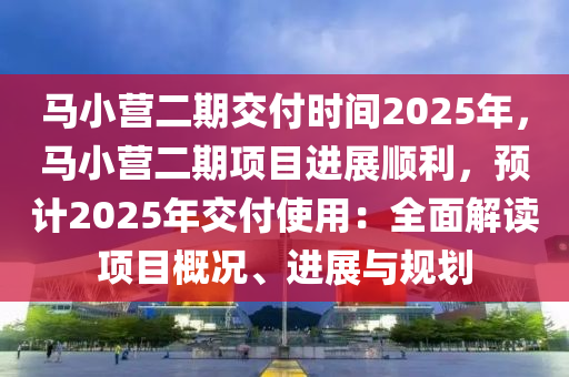 馬小營二期交付時間2025年，馬小營二期項目進展順利，預計2025年交付使用：全面解讀項目概況、進展與規(guī)劃