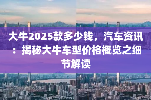 大牛2025款多少錢，汽車資訊：揭秘大牛車型價(jià)格概覽之細(xì)節(jié)解讀