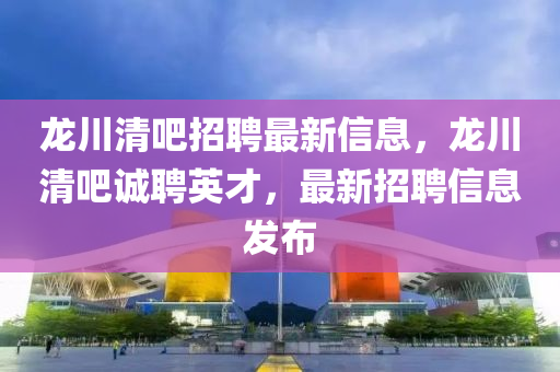 龍川清吧招聘最新信息，龍川清吧誠聘英才，最新招聘信息發(fā)布