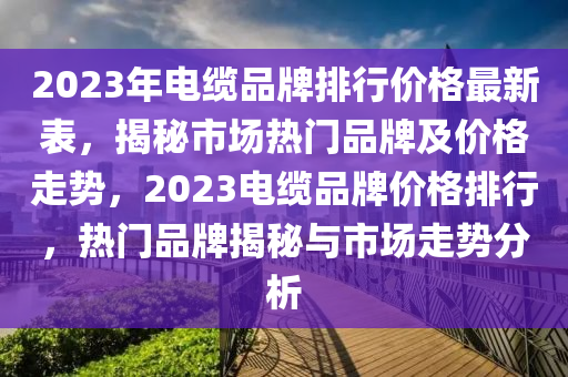 2023年電纜品牌排行價(jià)格最新表，揭秘市場(chǎng)熱門(mén)品牌及價(jià)格走勢(shì)，2023電纜品牌價(jià)格排行，熱門(mén)品牌揭秘與市場(chǎng)走勢(shì)分析