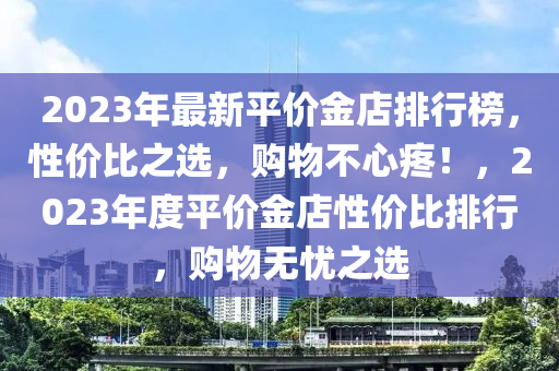 2023年最新平價(jià)金店排行榜，性價(jià)比之選，購(gòu)物不心疼！，2023年度平價(jià)金店性價(jià)比排行，購(gòu)物無(wú)憂之選