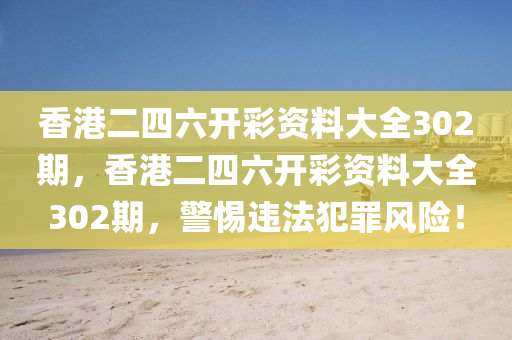 香港二四六開彩資料大全302期，香港二四六開彩資料大全302期，警惕違法犯罪風(fēng)險(xiǎn)！