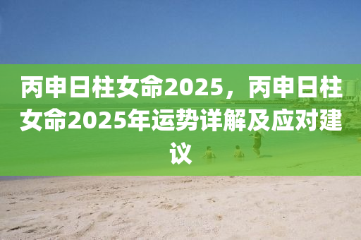 丙申日柱女命2025，丙申日柱女命2025年運(yùn)勢(shì)詳解及應(yīng)對(duì)建議