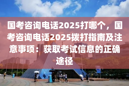 國(guó)考咨詢電話2025打哪個(gè)，國(guó)考咨詢電話2025撥打指南及注意事項(xiàng)：獲取考試信息的正確途徑