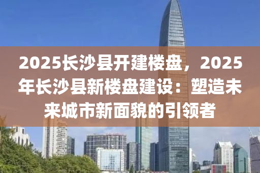 2025長(zhǎng)沙縣開(kāi)建樓盤(pán)，2025年長(zhǎng)沙縣新樓盤(pán)建設(shè)：塑造未來(lái)城市新面貌的引領(lǐng)者