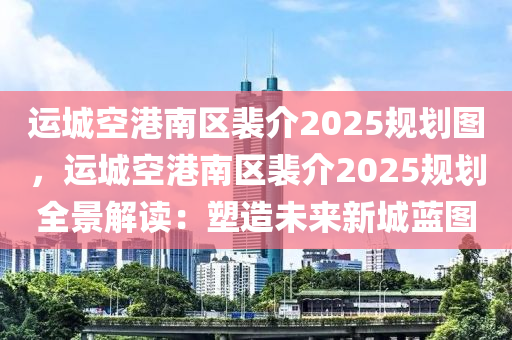 運(yùn)城空港南區(qū)裴介2025規(guī)劃圖，運(yùn)城空港南區(qū)裴介2025規(guī)劃全景解讀：塑造未來(lái)新城藍(lán)圖