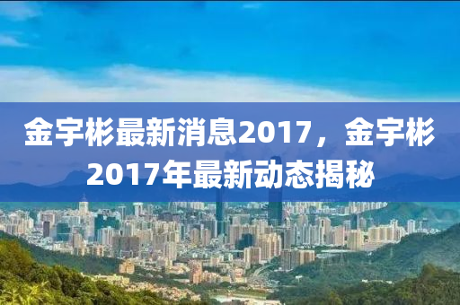 金宇彬最新消息2017，金宇彬2017年最新動(dòng)態(tài)揭秘