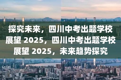 探究未來，四川中考出題學(xué)校展望 2025，四川中考出題學(xué)校展望 2025，未來趨勢探究