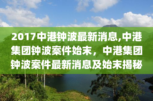 2017中港鐘波最新消息,中港集團(tuán)鐘波案件始末，中港集團(tuán)鐘波案件最新消息及始末揭秘