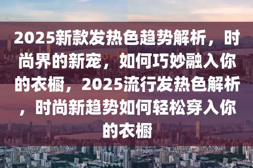 2025新款發(fā)熱色趨勢解析，時尚界的新寵，如何巧妙融入你的衣櫥，2025流行發(fā)熱色解析，時尚新趨勢如何輕松穿入你的衣櫥