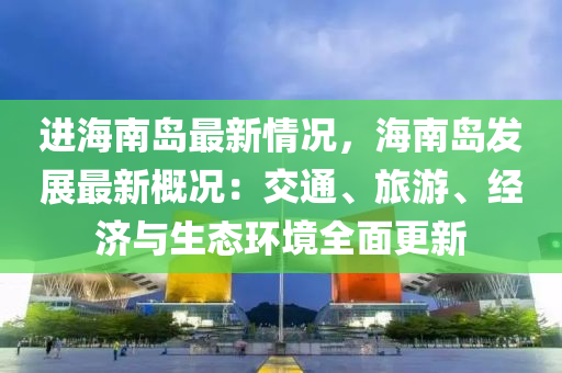 進海南島最新情況，海南島發(fā)展最新概況：交通、旅游、經(jīng)濟與生態(tài)環(huán)境全面更新