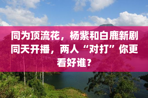 同為頂流花，楊紫和白鹿新劇同天開(kāi)播，兩人“對(duì)打”你更看好誰(shuí)？