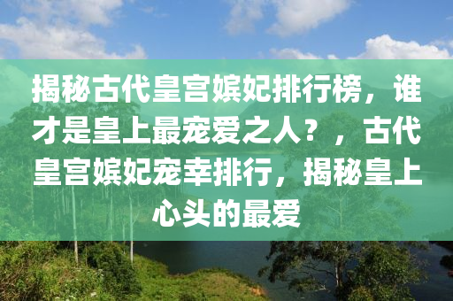 揭秘古代皇宮嬪妃排行榜，誰(shuí)才是皇上最寵愛(ài)之人？，古代皇宮嬪妃寵幸排行，揭秘皇上心頭的最愛(ài)