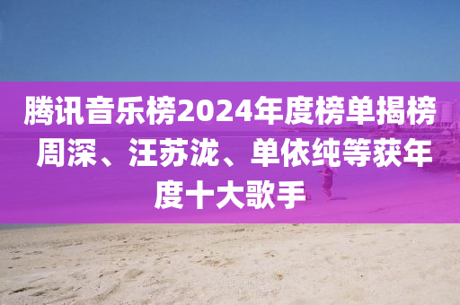 騰訊音樂(lè)榜2024年度榜單揭榜 周深、汪蘇瀧、單依純等獲年度十大歌手