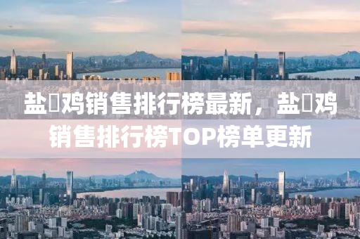 鹽焗雞銷售排行榜最新，鹽焗雞銷售排行榜TOP榜單更新