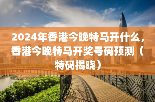 2024年香港今晚特馬開(kāi)什么，香港今晚特馬開(kāi)獎(jiǎng)號(hào)碼預(yù)測(cè)（特碼揭曉）