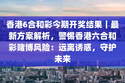 香港6合和彩今期開獎結(jié)果｜最新方案解析，警惕香港六合和彩賭博風險：遠離誘惑，守護未來