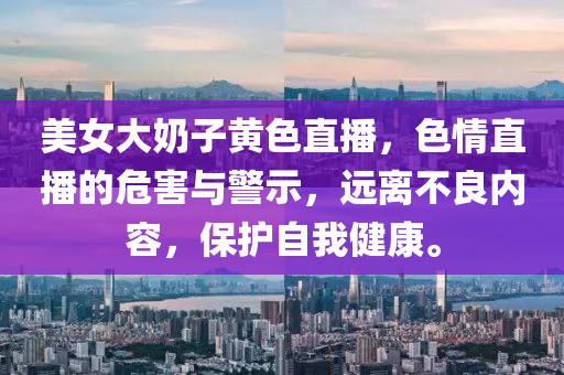 美女大奶子黃色直播，色情直播的危害與警示，遠離不良內(nèi)容，保護自我健康。