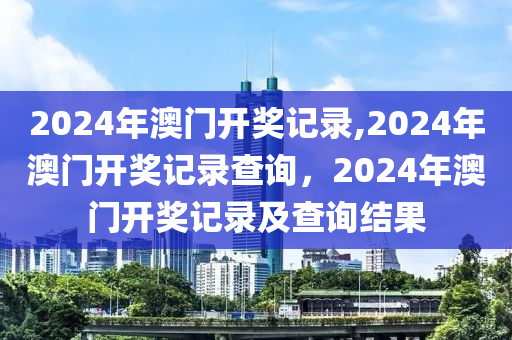 2024年澳門開(kāi)獎(jiǎng)記錄,2024年澳門開(kāi)獎(jiǎng)記錄查詢，2024年澳門開(kāi)獎(jiǎng)記錄及查詢結(jié)果