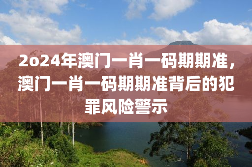 2o24年澳門(mén)一肖一碼期期準(zhǔn)，澳門(mén)一肖一碼期期準(zhǔn)背后的犯罪風(fēng)險(xiǎn)警示