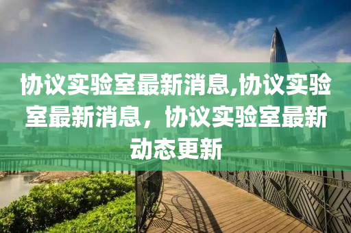 協(xié)議實(shí)驗(yàn)室最新消息,協(xié)議實(shí)驗(yàn)室最新消息，協(xié)議實(shí)驗(yàn)室最新動(dòng)態(tài)更新