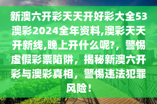 新澳六開(kāi)彩天天開(kāi)好彩大全53澳彩2024全年資料,澳彩天天開(kāi)新線,晚上開(kāi)什么呢?，警惕虛假彩票陷阱，揭秘新澳六開(kāi)彩與澳彩真相，警惕違法犯罪風(fēng)險(xiǎn)！