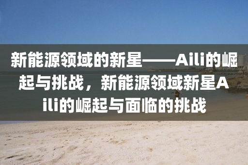 新能源領(lǐng)域的新星——Aili的崛起與挑戰(zhàn)，新能源領(lǐng)域新星Aili的崛起與面臨的挑戰(zhàn)