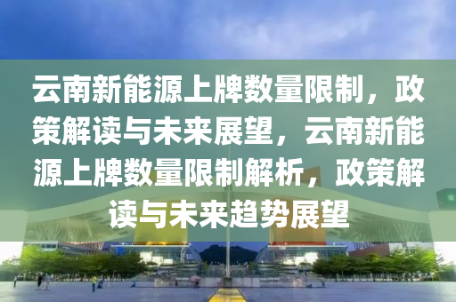 云南新能源上牌數(shù)量限制，政策解讀與未來(lái)展望，云南新能源上牌數(shù)量限制解析，政策解讀與未來(lái)趨勢(shì)展望