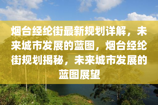 煙臺經(jīng)綸街最新規(guī)劃詳解，未來城市發(fā)展的藍圖，煙臺經(jīng)綸街規(guī)劃揭秘，未來城市發(fā)展的藍圖展望