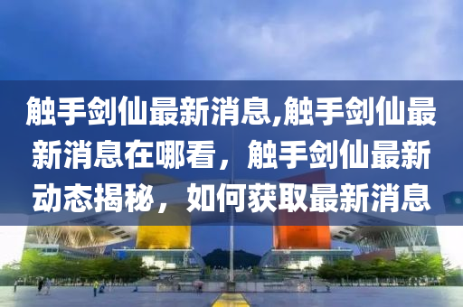 觸手劍仙最新消息,觸手劍仙最新消息在哪看，觸手劍仙最新動態(tài)揭秘，如何獲取最新消息