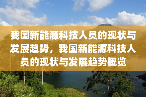 我國新能源科技人員的現(xiàn)狀與發(fā)展趨勢，我國新能源科技人員的現(xiàn)狀與發(fā)展趨勢概覽