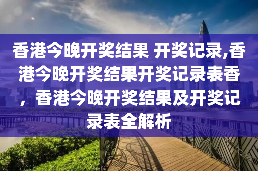 香港今晚開獎結(jié)果 開獎記錄,香港今晚開獎結(jié)果開獎記錄表香，香港今晚開獎結(jié)果及開獎記錄表全解析