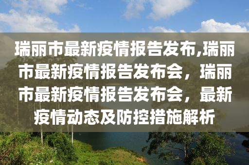 瑞麗市最新疫情報告發(fā)布,瑞麗市最新疫情報告發(fā)布會，瑞麗市最新疫情報告發(fā)布會，最新疫情動態(tài)及防控措施解析