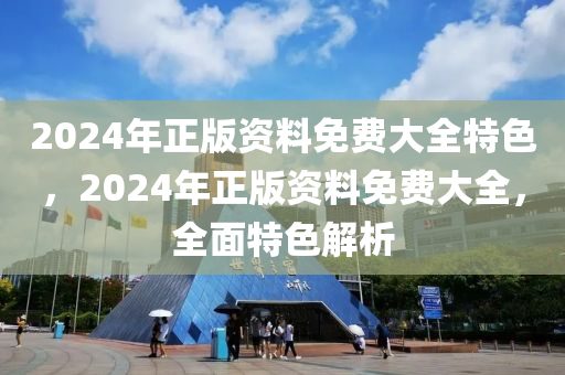 2024年正版資料免費(fèi)大全特色，2024年正版資料免費(fèi)大全，全面特色解析