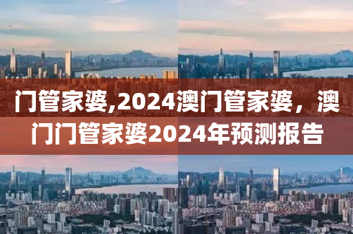 門管家婆,2024澳門管家婆，澳門門管家婆2024年預(yù)測(cè)報(bào)告