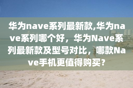 華為nave系列最新款,華為nave系列哪個好，華為Nave系列最新款及型號對比，哪款Nave手機更值得購買？