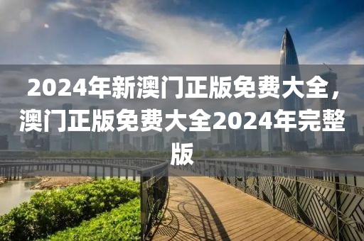 2024年新澳門正版免費大全，澳門正版免費大全2024年完整版