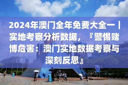 2024年澳門全年免費(fèi)大全一｜實(shí)地考察分析數(shù)據(jù)，『警惕賭博危害：澳門實(shí)地?cái)?shù)據(jù)考察與深刻反思』