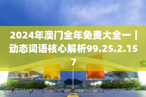 2024年澳門全年免費(fèi)大全一｜動(dòng)態(tài)詞語核心解析99.25.2.157