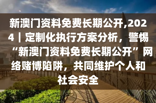 新澳門(mén)資料免費(fèi)長(zhǎng)期公開(kāi),2024｜定制化執(zhí)行方案分析，警惕“新澳門(mén)資料免費(fèi)長(zhǎng)期公開(kāi)”網(wǎng)絡(luò)賭博陷阱，共同維護(hù)個(gè)人和社會(huì)安全