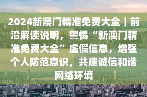 2024新澳門(mén)精準(zhǔn)免費(fèi)大全｜前沿解讀說(shuō)明，警惕“新澳門(mén)精準(zhǔn)免費(fèi)大全”虛假信息，增強(qiáng)個(gè)人防范意識(shí)，共建誠(chéng)信和諧網(wǎng)絡(luò)環(huán)境