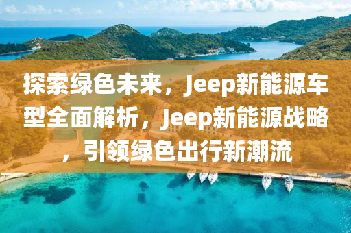 探索綠色未來，Jeep新能源車型全面解析，Jeep新能源戰(zhàn)略，引領綠色出行新潮流