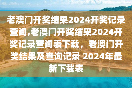 老澳門開獎結果2024開獎記錄查詢,老澳門開獎結果2024開獎記錄查詢表下載，老澳門開獎結果及查詢記錄 2024年最新下載表