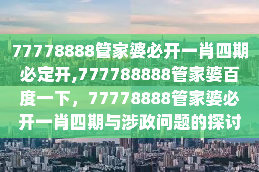 77778888管家婆必開一肖四期必定開,777788888管家婆百度一下，77778888管家婆必開一肖四期與涉政問題的探討