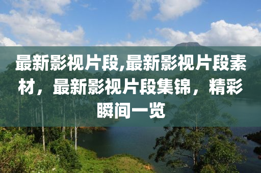 最新影視片段,最新影視片段素材，最新影視片段集錦，精彩瞬間一覽