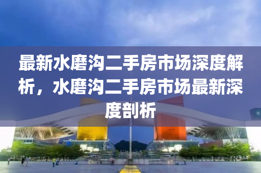 最新水磨溝二手房市場深度解析，水磨溝二手房市場最新深度剖析