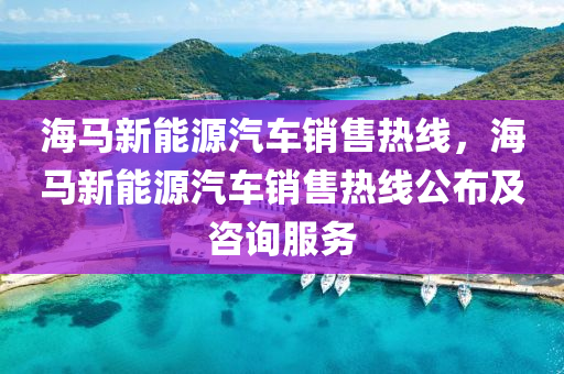 海馬新能源汽車銷售熱線，海馬新能源汽車銷售熱線公布及咨詢服務(wù)