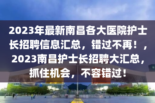 2023年最新南昌各大醫(yī)院護(hù)士長招聘信息匯總，錯(cuò)過不再！，2023南昌護(hù)士長招聘大匯總，抓住機(jī)會，不容錯(cuò)過！