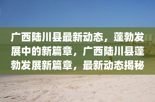 廣西陸川縣最新動態(tài)，蓬勃發(fā)展中的新篇章，廣西陸川縣蓬勃發(fā)展新篇章，最新動態(tài)揭秘