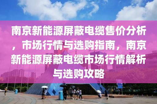 南京新能源屏蔽電纜售價分析，市場行情與選購指南，南京新能源屏蔽電纜市場行情解析與選購攻略